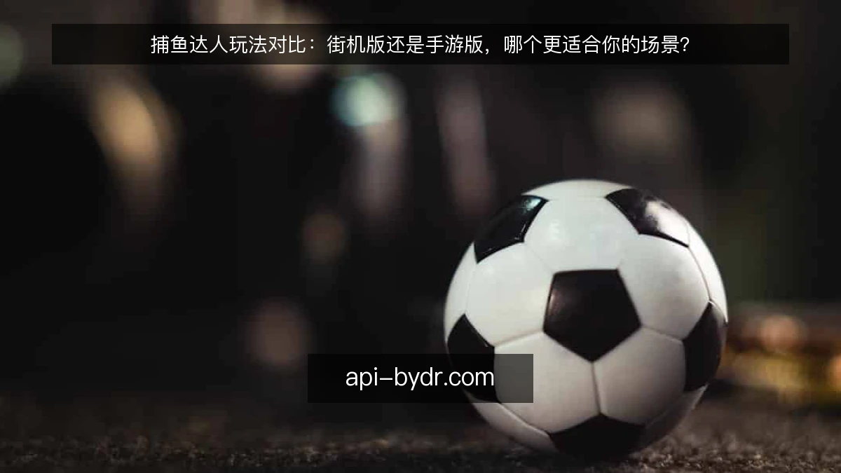 捕鱼达人玩法对比：街机版还是手游版，哪个更适合你的场景？